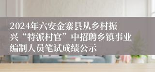 2024年六安金寨县从乡村振兴“特派村官”中招聘乡镇事业编制人员笔试成绩公示