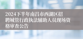 2024下半年南昌市西湖区招聘城管行政执法辅助人员现场资格审查公告