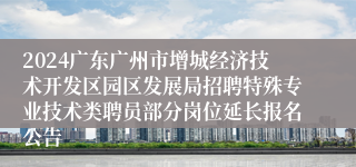 2024广东广州市增城经济技术开发区园区发展局招聘特殊专业技术类聘员部分岗位延长报名公告