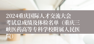 2024重庆国际人才交流大会考试总成绩及体检名单（重庆三峡医药高等专科学校附属人民医院）