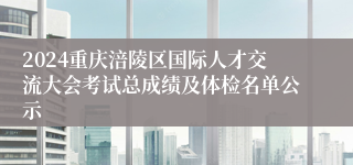 2024重庆涪陵区国际人才交流大会考试总成绩及体检名单公示