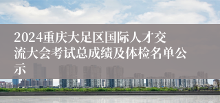 2024重庆大足区国际人才交流大会考试总成绩及体检名单公示