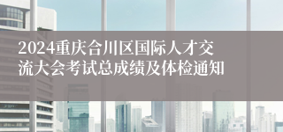 2024重庆合川区国际人才交流大会考试总成绩及体检通知