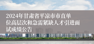 2024年甘肃省平凉市市直单位高层次和急需紧缺人才引进面试成绩公告