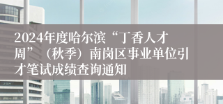 2024年度哈尔滨“丁香人才周”（秋季）南岗区事业单位引才笔试成绩查询通知