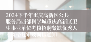 2024下半年重庆高新区公共服务局西部科学城重庆高新区卫生事业单位考核招聘紧缺优秀人才资格复审及面试通知