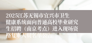 2025江苏无锡市宜兴市卫生健康系统面向普通高校毕业研究生招聘（南京考点）进入现场资格复审人员名单公告