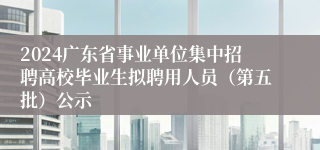 2024广东省事业单位集中招聘高校毕业生拟聘用人员（第五批）公示