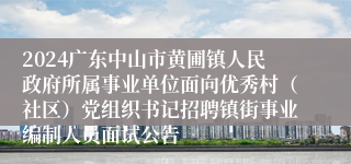 2024广东中山市黄圃镇人民政府所属事业单位面向优秀村（社区）党组织书记招聘镇街事业编制人员面试公告