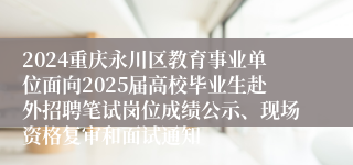 2024重庆永川区教育事业单位面向2025届高校毕业生赴外招聘笔试岗位成绩公示、现场资格复审和面试通知