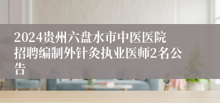 2024贵州六盘水市中医医院招聘编制外针灸执业医师2名公告