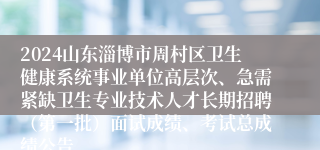 2024山东淄博市周村区卫生健康系统事业单位高层次、急需紧缺卫生专业技术人才长期招聘（第一批）面试成绩、考试总成绩公告