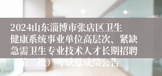 2024山东淄博市张店区卫生健康系统事业单位高层次、紧缺急需卫生专业技术人才长期招聘（第二批）考试总成绩公告