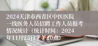 2024天津市西青区中医医院一线医务人员招聘工作人员报考情况统计（统计时间：2024年11月25日上午10点）