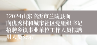 ?2024山东临沂市兰陵县面向优秀村和城市社区党组织书记招聘乡镇事业单位工作人员拟聘用人员公示 