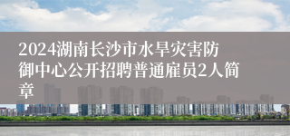 2024湖南长沙市水旱灾害防御中心公开招聘普通雇员2人简章