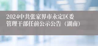 2024中共张家界市永定区委管理干部任前公示公告（湖南）