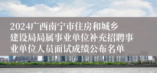 2024广西南宁市住房和城乡建设局局属事业单位补充招聘事业单位人员面试成绩公布名单