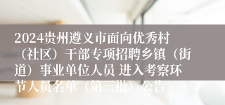 2024贵州遵义市面向优秀村（社区）干部专项招聘乡镇（街道）事业单位人员 进入考察环节人员名单（第三批）公告