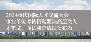 2024重庆国际人才交流大会事业单位考核招聘紧缺高层次人才笔试、面试和总成绩公布表