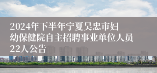 2024年下半年宁夏吴忠市妇幼保健院自主招聘事业单位人员22人公告