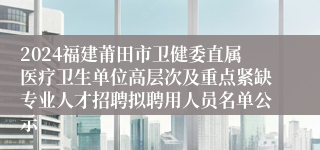 2024福建莆田市卫健委直属医疗卫生单位高层次及重点紧缺专业人才招聘拟聘用人员名单公示