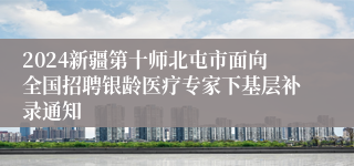 2024新疆第十师北屯市面向全国招聘银龄医疗专家下基层补录通知