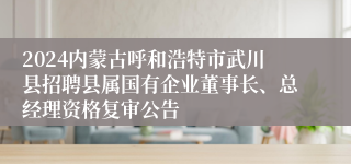 2024内蒙古呼和浩特市武川县招聘县属国有企业董事长、总经理资格复审公告