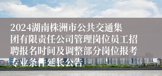 2024湖南株洲市公共交通集团有限责任公司管理岗位员工招聘报名时间及调整部分岗位报考专业条件延长公告