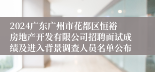 2024广东广州市花都区恒裕房地产开发有限公司招聘面试成绩及进入背景调查人员名单公布