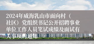 2024年威海乳山市面向村（社区）党组织书记公开招聘事业单位工作人员笔试成绩及面试有关事项的通知