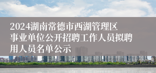 2024湖南常德市西湖管理区事业单位公开招聘工作人员拟聘用人员名单公示