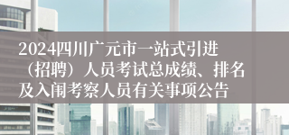 2024四川广元市一站式引进（招聘）人员考试总成绩、排名及入闱考察人员有关事项公告