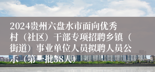 2024贵州六盘水市面向优秀村（社区）干部专项招聘乡镇（街道）事业单位人员拟聘人员公示（第一批38人）