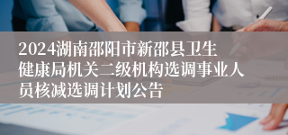 2024湖南邵阳市新邵县卫生健康局机关二级机构选调事业人员核减选调计划公告