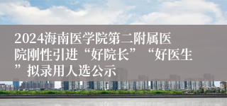 2024海南医学院第二附属医院刚性引进“好院长”“好医生”拟录用人选公示