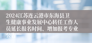 2024江苏连云港市东海县卫生健康事业发展中心转任工作人员延长报名时间、增加报考专业公告