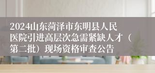 2024山东菏泽市东明县人民医院引进高层次急需紧缺人才（第二批）现场资格审查公告