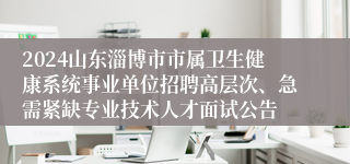 2024山东淄博市市属卫生健康系统事业单位招聘高层次、急需紧缺专业技术人才面试公告