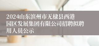 2024山东滨州市无棣县西港园区发展集团有限公司招聘拟聘用人员公示