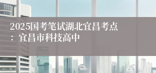 2025国考笔试湖北宜昌考点：宜昌市科技高中