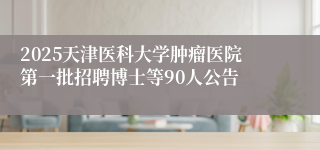 2025天津医科大学肿瘤医院第一批招聘博士等90人公告