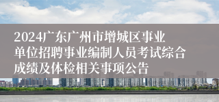 2024广东广州市增城区事业单位招聘事业编制人员考试综合成绩及体检相关事项公告