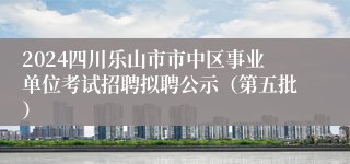 2024四川乐山市市中区事业单位考试招聘拟聘公示（第五批）