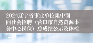 2024辽宁省事业单位集中面向社会招聘（营口市自然资源事务中心岗位）总成绩公示及体检通知