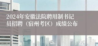 2024年安徽法院聘用制书记员招聘（宿州考区）成绩公布
