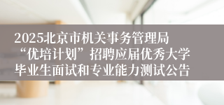 2025北京市机关事务管理局“优培计划”招聘应届优秀大学毕业生面试和专业能力测试公告