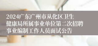 2024广东广州市从化区卫生健康局所属事业单位第二次招聘事业编制工作人员面试公告