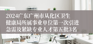 2024广东广州市从化区卫生健康局所属事业单位第一次引进急需及紧缺专业人才第五批3名拟聘人员名单公示