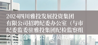 2024四川雅投发展投资集团有限公司招聘纪委办公室（与市纪委监委驻雅投集团纪检监察组综合室合署办公）专员拟聘用人员公示